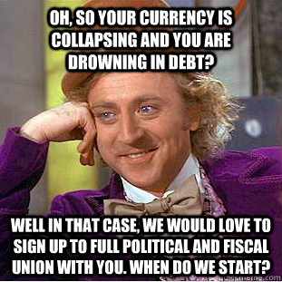 Oh, SO your currency is collapsing and you are drowning in debt?  WELL IN THAT CASE, WE WOULD LOVE TO SIGN UP TO FULL POLITICAL AND FISCAL UNION WITH YOU. WHEN DO WE START?  Creepy Wonka