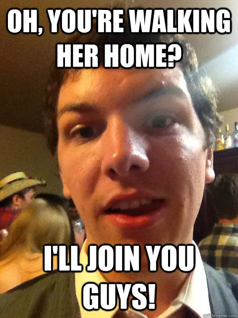Oh, you're walking her home? I'll join you guys!  Worst Wingman Ever