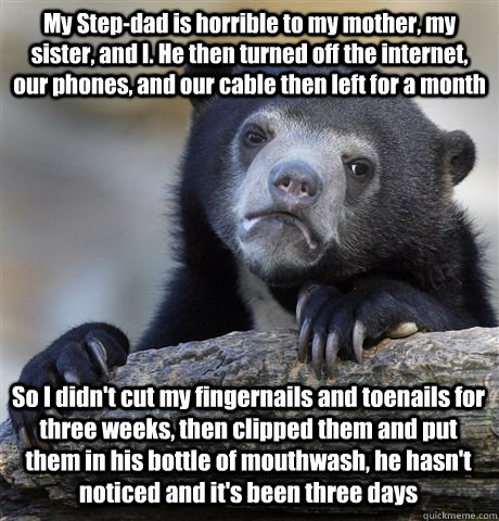 My Step-dad is horrible to my mother, my sister, and I. He then turned off the internet, our phones, and our cable then left for a month So I didn't cut my fingernails and toenails for three weeks, then clipped them and put them in his bottle of mouthwash - My Step-dad is horrible to my mother, my sister, and I. He then turned off the internet, our phones, and our cable then left for a month So I didn't cut my fingernails and toenails for three weeks, then clipped them and put them in his bottle of mouthwash  Confession Bear