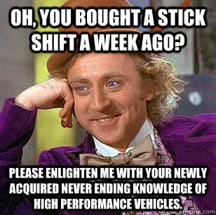 Oh, you bought a stick shift a week ago? Please enlighten me with your newly acquired never ending knowledge of high performance vehicles.  Condescending Wonka