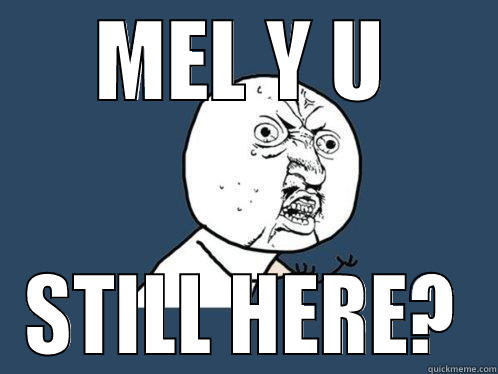 MEL Y U STILL HERE? Y U No