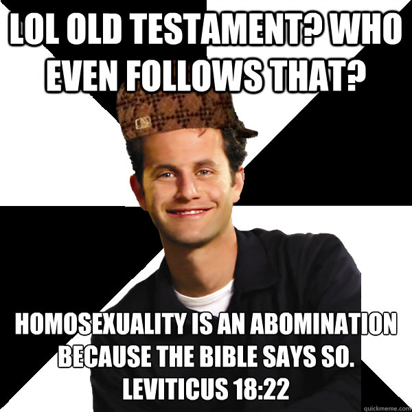 LOL Old testament? Who even follows that? Homosexuality is an abomination because the bible says so. 
Leviticus 18:22 - LOL Old testament? Who even follows that? Homosexuality is an abomination because the bible says so. 
Leviticus 18:22  Scumbag Christian