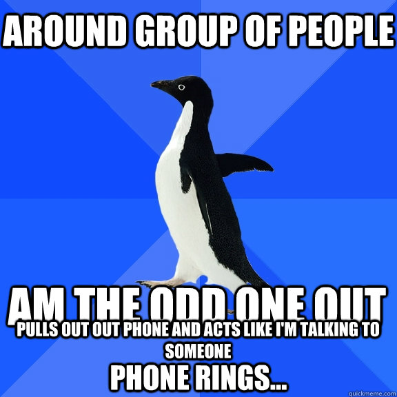 Around group of people  am the odd one out pulls out out phone and acts like i'm talking to someone phone rings...  Socially Awkward Penguin