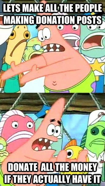 Lets make all the people making donation posts  donate  all the money if they actually have it  Push it somewhere else Patrick