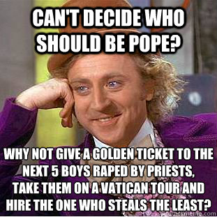 Can't decide who should be Pope? Why not give a golden ticket to the next 5 boys raped by priests, 
take them on a Vatican tour and hire the one who steals the least?  