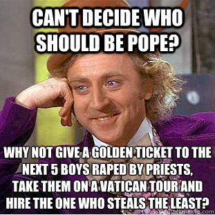 Can't decide who should be Pope? Why not give a golden ticket to the next 5 boys raped by priests, 
take them on a Vatican tour and hire the one who steals the least?  Psychotic Willy Wonka