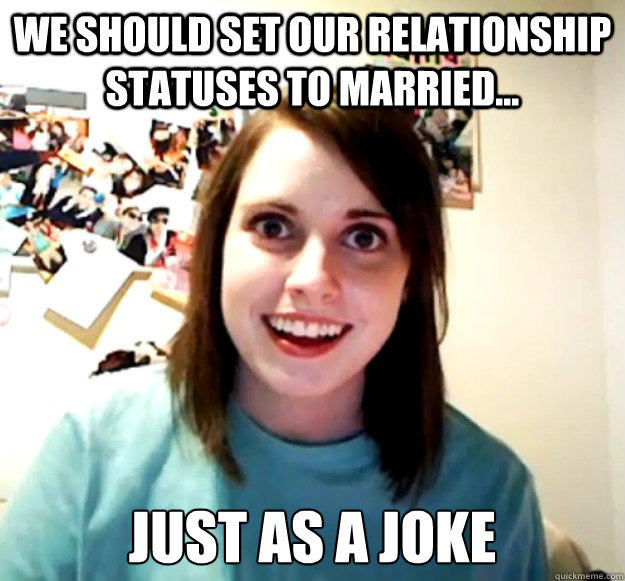 We should set our relationship statuses to married... just As a joke  Overly Attached Girlfriend