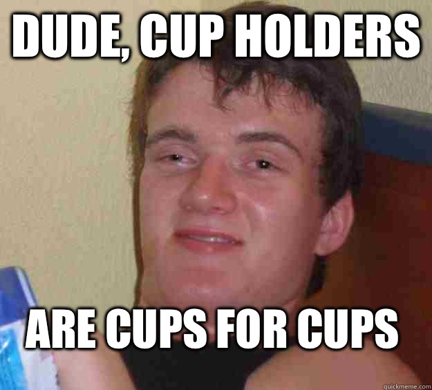 Dude, cup holders  Are cups for cups  10 Guy