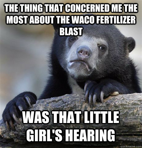The thing that concerned me the most about the Waco fertilizer blast was that little girl's hearing  Confession Bear