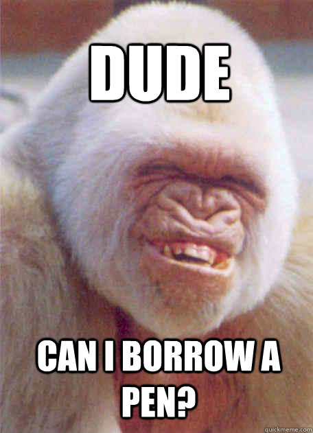 can i borrow a pen? dude  