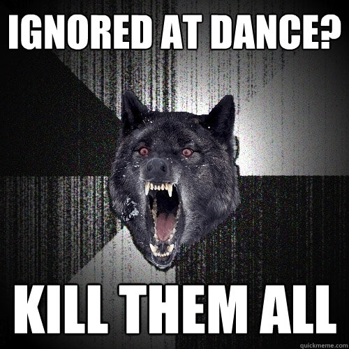 ignored at dance? kill them all  Insanity Wolf