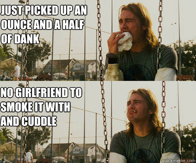 Just picked up an ounce and a half of dank No girlfriend to smoke it with and cuddle  First World Stoner Problems