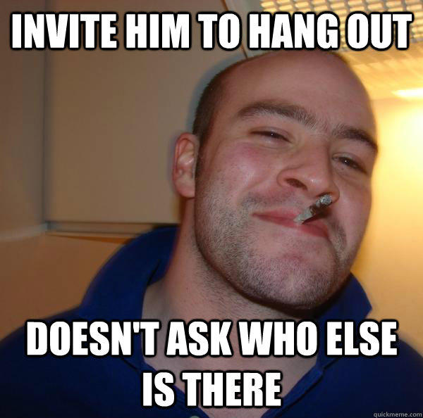 Invite him to hang out Doesn't ask who else is there  Good Guy Greg 