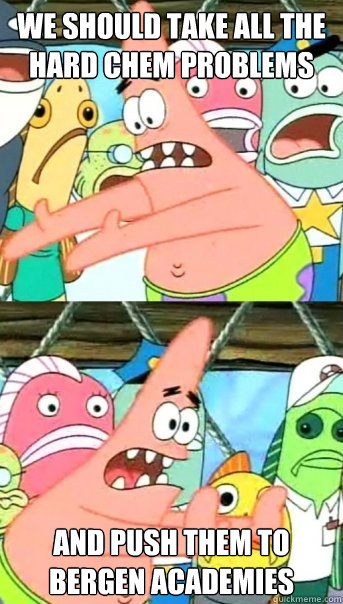 we should take all the hard chem problems and push them to bergen academies  Push it somewhere else Patrick