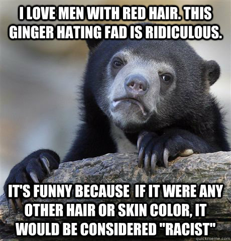 i love men with red hair. this ginger hating fad is ridiculous. it's funny because  if it were any other hair or skin color, it would be considered 