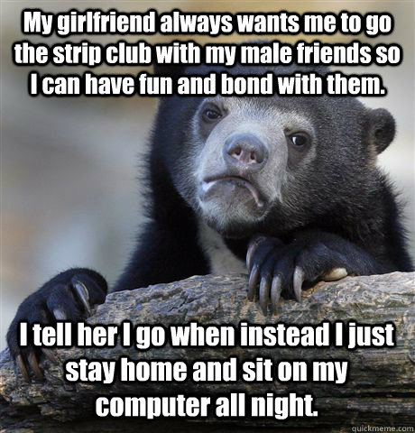 My girlfriend always wants me to go the strip club with my male friends so I can have fun and bond with them. I tell her I go when instead I just stay home and sit on my computer all night. - My girlfriend always wants me to go the strip club with my male friends so I can have fun and bond with them. I tell her I go when instead I just stay home and sit on my computer all night.  Confession Bear