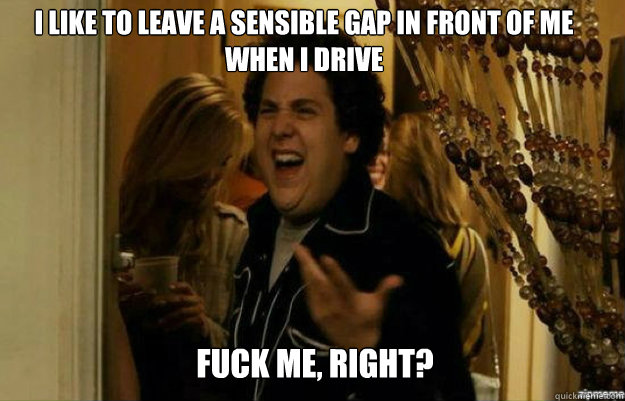 I like to leave a sensible gap in front of me when I drive FUCK ME, RIGHT?  fuck me right
