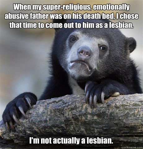 When my super-religious, emotionally abusive father was on his death bed, I chose that time to come out to him as a lesbian. I'm not actually a lesbian.  Confession Bear