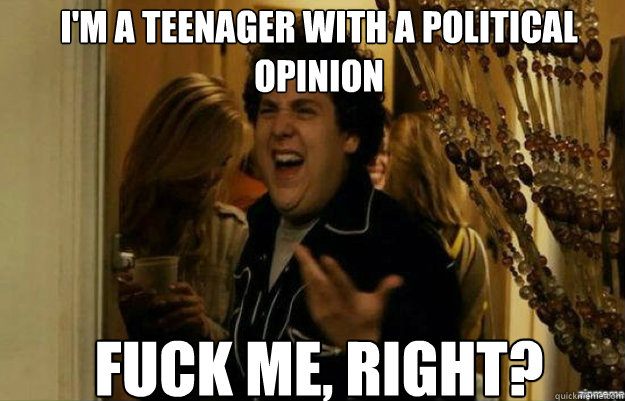 I'm a teenager with a political opinion FUCK ME, RIGHT?  fuck me right