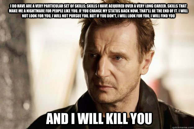 I do have are a very particular set of skills; skills I have acquired over a very long career. Skills that make me a nightmare for people like you. If you change my status back now, that'll be the end of it. I will not look for you, I will not pursue you. - I do have are a very particular set of skills; skills I have acquired over a very long career. Skills that make me a nightmare for people like you. If you change my status back now, that'll be the end of it. I will not look for you, I will not pursue you.  Misc