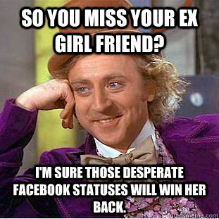 So you miss your ex girl friend? I'm sure those desperate facebook statuses will win her back.   Condescending Wonka