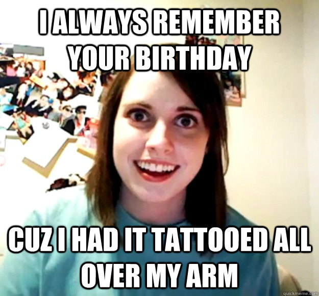 I always remember your birthday cuz I had it tattooed all over my arm  Overly Attached Girlfriend