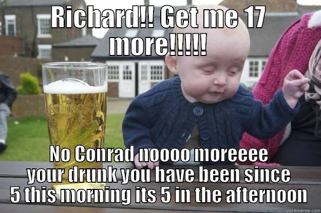 RICHARD!! GET ME 17 MORE!!!!! NO CONRAD NOOOO MOREEEE YOUR DRUNK YOU HAVE BEEN SINCE 5 THIS MORNING ITS 5 IN THE AFTERNOON drunk baby