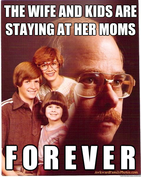 The wife and kids are staying at her moms F O R E V E R  Vengeance Dad
