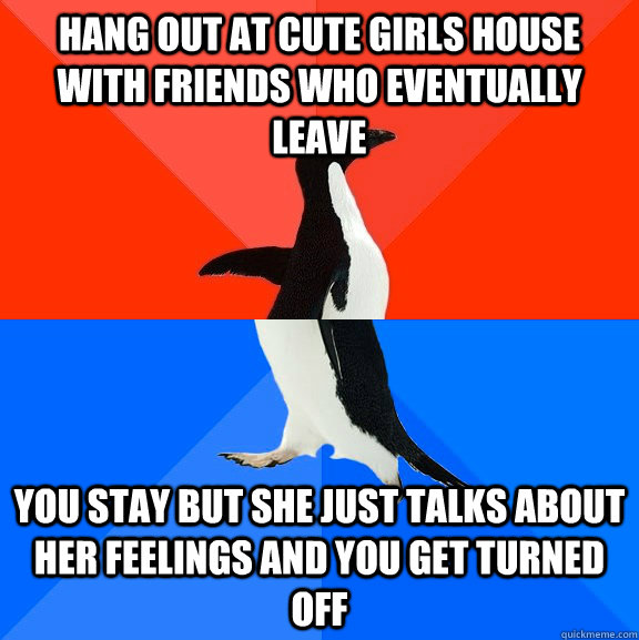 Hang out at cute girls house with friends who eventually leave you stay but she just talks about her feelings and you get turned off  Socially Awesome Awkward Penguin