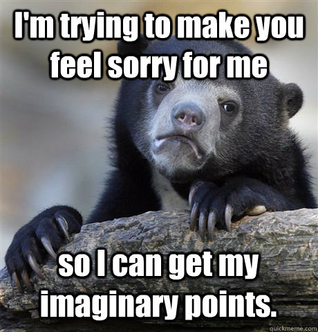 I'm trying to make you feel sorry for me so I can get my imaginary points.  Confession Bear