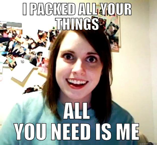 I PACKED ALL YOUR THINGS ALL YOU NEED IS ME Overly Attached Girlfriend