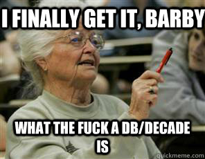 I finally get it, barby what the fuck a db/decade is  Senior College Student