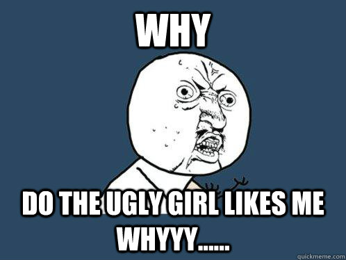 Why  Do the ugly girl likes me whyyy......  Y U No