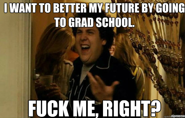 I want to better my future by going to grad school. FUCK ME, RIGHT?  fuck me right