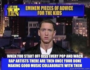  When you start off diss every pop and wack rap artists there are then once your done making good music collaborate with them -  When you start off diss every pop and wack rap artists there are then once your done making good music collaborate with them  Eminem Pieces of Advice for the Kids