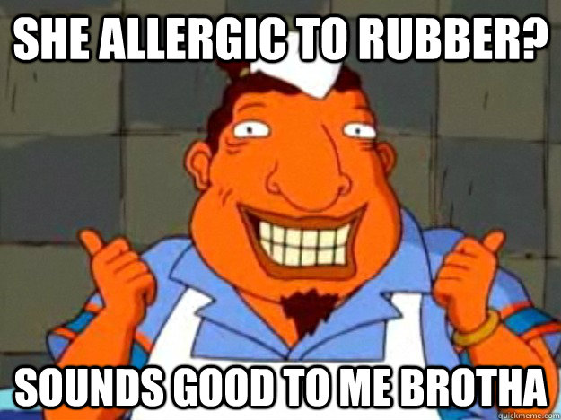 She allergic to rubber? Sounds good to me brotha  Bad Advice Tito