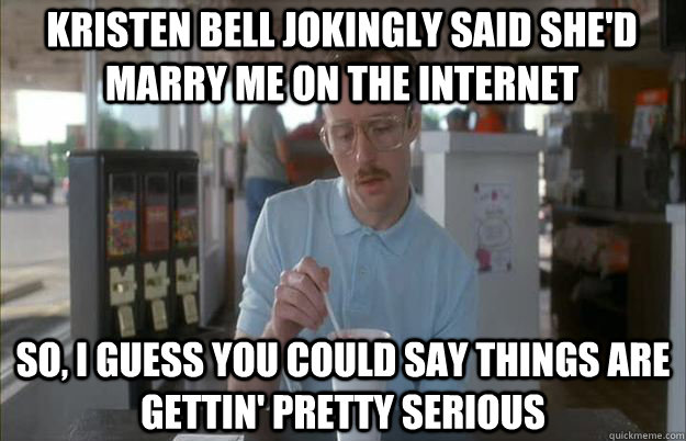 Kristen bell jokingly said she'd marry me on the internet So, I guess you could say things are gettin' pretty serious  Serious Kip