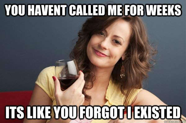 You havent called me for weeks Its like you forgot i existed  Forever Resentful Mother