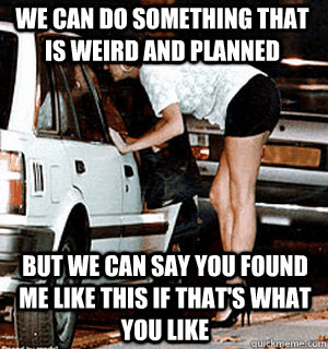 We can do something that is weird and planned but we can say you found me like this if that's what you like  Karma Whore