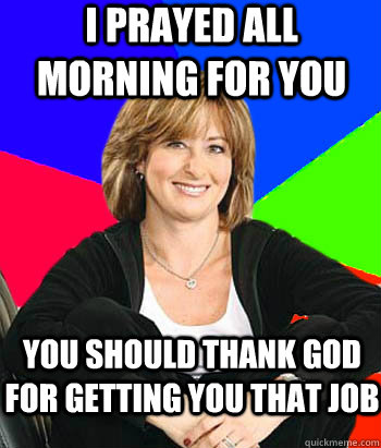 I prayed all morning for you You should thank God for getting you that job  Sheltering Suburban Mom