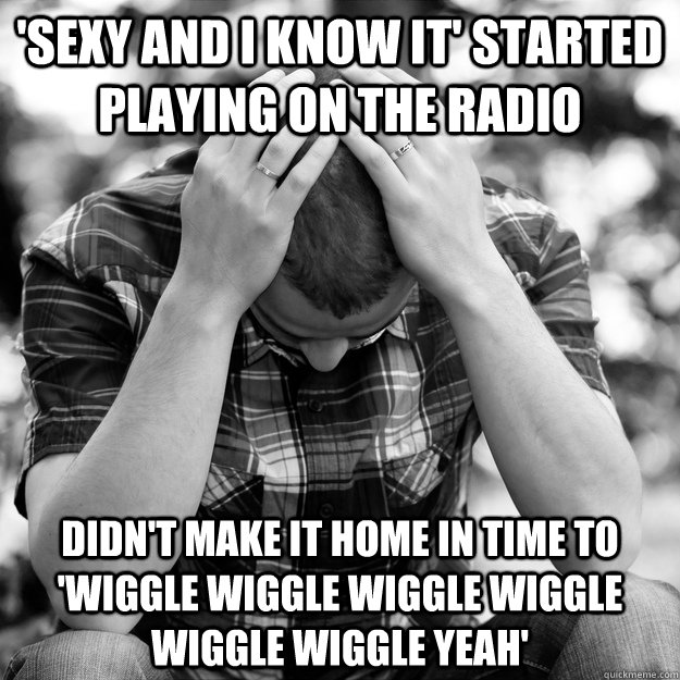 'Sexy and I know it' started playing on the radio Didn't make it home in time to 'wiggle wiggle wiggle wiggle wiggle wiggle yeah'  First World Problems Man