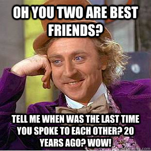 oh you two are best friends? tell me when was the last time you spoke to each other? 20 years ago? wow!  Condescending Wonka