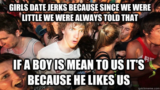 girls date jerks because since we were little we were always told that  if a boy is mean to us it's because he likes us  Sudden Clarity Clarence