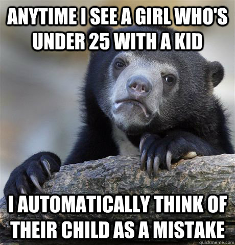 Anytime I see a girl who's under 25 with a kid I automatically think of their child as a mistake  Confession Bear