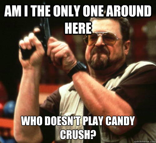 Am i the only one around here Who doesn't play candy crush?  Am I The Only One Around Here