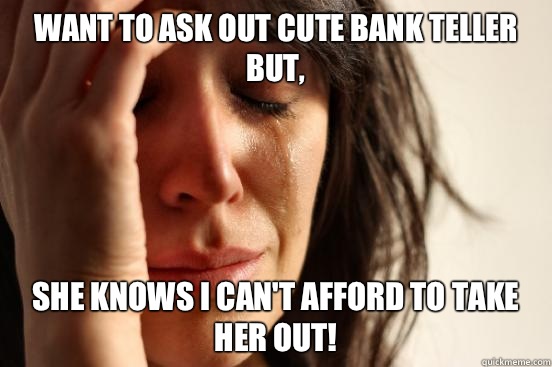 Want to ask out cute bank teller but, she knows I can't afford to take her out!  First World Problems