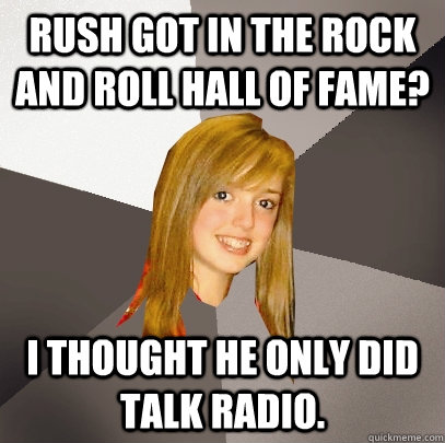 Rush got in the rock and roll hall of fame? I thought he only did talk radio. - Rush got in the rock and roll hall of fame? I thought he only did talk radio.  Musically Oblivious 8th Grader