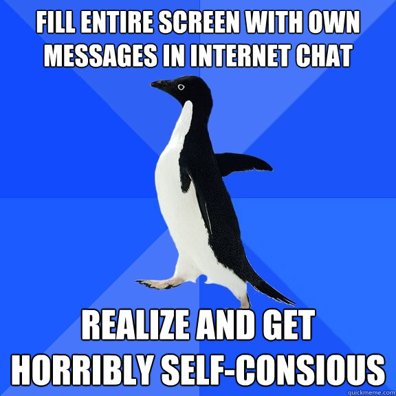 FILL ENTIRE SCREEN WITH OWN MESSAGES IN INTERNET CHAT REALIZE AND GET HORRIBLY SELF-CONSIOUS  Socially Awkward Penguin