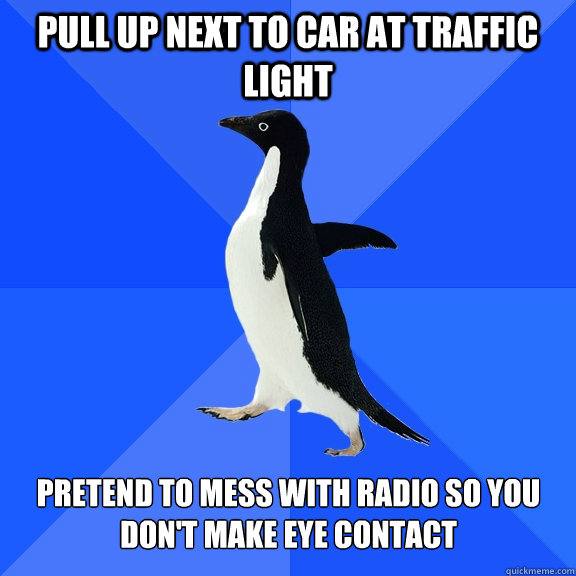Pull up next to car at traffic light pretend to mess with radio so you don't make eye contact  Socially Awkward Penguin