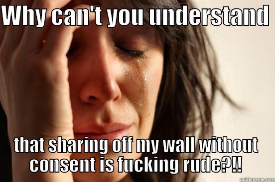 WHY CAN'T YOU UNDERSTAND  THAT SHARING OFF MY WALL WITHOUT CONSENT IS FUCKING RUDE?!! First World Problems
